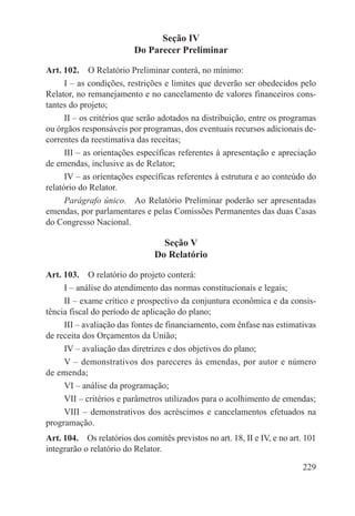 Seção IV
                          Do Parecer Preliminar

Art. 102.  O Relatório Preliminar conterá, no mínimo:
      I – as condições, restrições e limites que deverão ser obedecidos pelo
Relator, no remanejamento e no cancelamento de valores financeiros cons-
tantes do projeto;
      II – os critérios que serão adotados na distribuição, entre os programas
ou órgãos responsáveis por programas, dos eventuais recursos adicionais de-
correntes da reestimativa das receitas;
      III – as orientações específicas referentes à apresentação e apreciação
de emendas, inclusive as de Relator;
      IV – as orientações específicas referentes à estrutura e ao conteúdo do
relatório do Relator.
      Parágrafo único.  Ao Relatório Preliminar poderão ser apresentadas
emendas, por parlamentares e pelas Comissões Permanentes das duas Casas
do Congresso Nacional.

                                  Seção V
                                Do Relatório

Art. 103.  O relatório do projeto conterá:
     I – análise do atendimento das normas constitucionais e legais;
     II – exame crítico e prospectivo da conjuntura econômica e da consis-
tência fiscal do período de aplicação do plano;
     III – avaliação das fontes de financiamento, com ênfase nas estimativas
de receita dos Orçamentos da União;
     IV – avaliação das diretrizes e dos objetivos do plano;
     V – demonstrativos dos pareceres às emendas, por autor e número
de emenda;
     VI – análise da programação;
     VII – critérios e parâmetros utilizados para o acolhimento de emendas;
     VIII – demonstrativos dos acréscimos e cancelamentos efetuados na
programação.
Art. 104.  Os relatórios dos comitês previstos no art. 18, II e IV, e no art. 101
integrarão o relatório do Relator.

                                                                             229
 