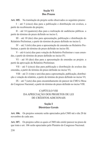 Seção VI
                                 Dos Prazos

Art. 105.  Na tramitação do projeto serão observados os seguintes prazos:
      I – até 5 (cinco) dias para a publicação e distribuição em avulsos, a
partir do recebimento do projeto;
      II – até 14 (quatorze) dias para a realização de audiências públicas. a
partir do término do prazo definido no inciso I;
     III – até 10 (dez) dias para apresentação, publicação e distribuição do
Relatório Preliminar, a partir do término do prazo definido no inciso I;
     IV – até 3 (três) dias para a apresentação de emendas ao Relatório Pre-
liminar, a partir do término do prazo definido no inciso III;
      V – até 6 (seis) dias para votação do Relatório Preliminar e suas emen-
das, a partir do término do prazo definido no inciso IV;
      VI – até 10 (dez) dias para a apresentação de emendas ao projeto. a
partir da aprovação do Relatório Preliminar;
    VII – até 5 (cinco) dias para publicação e distribuição de avulsos das
emendas, a partir do término do prazo definido no inciso VI;
     VIII – até 21 (vinte e um) dias para a apresentação, publicação, distribui-
ção e votação do relatório, a partir do término do prazo definido no inciso VI;
    IX – até 7 (sete) dias para encaminhamento do parecer da CMO à Mesa
do Congresso Nacional, a partir do término do prazo definido no inciso VIII.

                       CAPÍTULO VIII
             DA APRECIAÇÃO DOS PROJETOS DE LEI
                  DE CRÉDITOS ADICIONAIS

                                  Seção I
                             Diretrizes Gerais

Art. 106.  Os projetos somente serão apreciados pela CMO até o dia 20 de
novembro de cada ano.

Art. 107.  Os projetos sobre os quais a CMO não emitir parecer no prazo de
que trata o art. 106 serão apreciados pelo Plenário do Congresso Nacional.

230
 