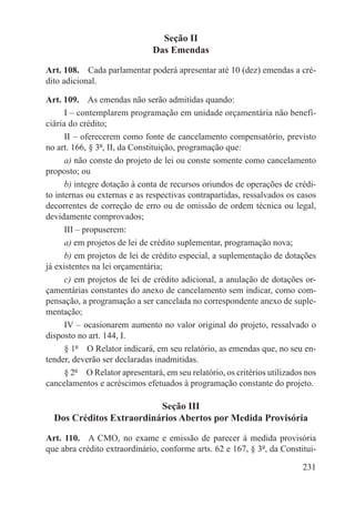 Seção II
                               Das Emendas

Art. 108.  Cada parlamentar poderá apresentar até 10 (dez) emendas a cré-
dito adicional.

Art. 109.  As emendas não serão admitidas quando:
      I – contemplarem programação em unidade orçamentária não benefi-
ciária do crédito;
      II – oferecerem como fonte de cancelamento compensatório, previsto
no art. 166, § 3º, II, da Constituição, programação que:
      a) não conste do projeto de lei ou conste somente como cancelamento
proposto; ou
      b) integre dotação à conta de recursos oriundos de operações de crédi-
to internas ou externas e as respectivas contrapartidas, ressalvados os casos
decorrentes de correção de erro ou de omissão de ordem técnica ou legal,
devidamente comprovados;
      III – propuserem:
      a) em projetos de lei de crédito suplementar, programação nova;
      b) em projetos de lei de crédito especial, a suplementação de dotações
já existentes na lei orçamentária;
      c) em projetos de lei de crédito adicional, a anulação de dotações or-
çamentárias constantes do anexo de cancelamento sem indicar, como com-
pensação, a programação a ser cancelada no correspondente anexo de suple-
mentação;
      IV – ocasionarem aumento no valor original do projeto, ressalvado o
disposto no art. 144, I.
      § 1º  O Relator indicará, em seu relatório, as emendas que, no seu en-
tender, deverão ser declaradas inadmitidas.
      § 2º  O Relator apresentará, em seu relatório, os critérios utilizados nos
cancelamentos e acréscimos efetuados à programação constante do projeto.

                          Seção III
  Dos Créditos Extraordinários Abertos por Medida Provisória

Art. 110.  A CMO, no exame e emissão de parecer à medida provisória
que abra crédito extraordinário, conforme arts. 62 e 167, § 3º, da Constitui-

                                                                            231
 