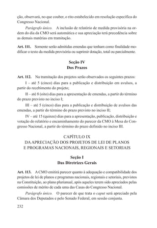 ção, observará, no que couber, o rito estabelecido em resolução específica do
Congresso Nacional.
     Parágrafo único.  A inclusão de relatório de medida provisória na or-
dem do dia da CMO será automática e sua apreciação terá precedência sobre
as demais matérias em tramitação.

Art. 111.  Somente serão admitidas emendas que tenham como finalidade mo-
dificar o texto da medida provisória ou suprimir dotação, total ou parcialmente.

                                  Seção IV
                                 Dos Prazos

Art. 112.  Na tramitação dos projetos serão observados os seguintes prazos:
      I – até 5 (cinco) dias para a publicação e distribuição em avulsos, a
partir do recebimento do projeto;
     II – até 8 (oito) dias para a apresentação de emendas, a partir do término
do prazo previsto no inciso I;
    III – até 5 (cinco) dias para a publicação e distribuição de avulsos das
emendas, a partir do término do prazo previsto no inciso II;
     IV – até 15 (quinze) dias para a apresentação, publicação, distribuição e
votação do relatório e encaminhamento do parecer da CMO à Mesa do Con-
gresso Nacional, a partir do término do prazo definido no inciso III.

                     CAPÍTULO IX
      DA APRECIAÇÃO DOS PROJETOS DE LEI DE PLANOS
      E PROGRAMAS NACIONAIS, REGIONAIS E SETORIAIS

                                 Seção I
                           Das Diretrizes Gerais

Art. 113.  A CMO emitirá parecer quanto à adequação e compatibilidade dos
projetos de lei de planos e programas nacionais, regionais e setoriais, previstos
na Constituição, ao plano plurianual, após aqueles terem sido apreciados pelas
comissões de mérito de cada uma das Casas do Congresso Nacional.
   Parágrafo único.  O parecer de que trata o caput será apreciado pela
Câmara dos Deputados e pelo Senado Federal, em sessão conjunta.

232
 