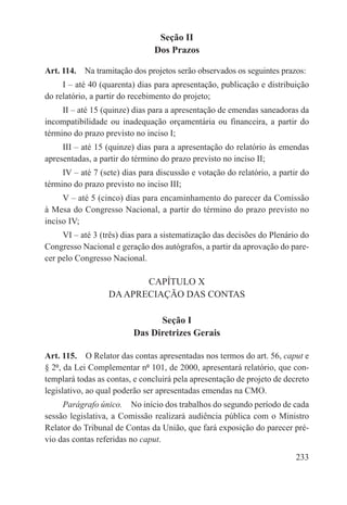 Seção II
                                Dos Prazos

Art. 114.  Na tramitação dos projetos serão observados os seguintes prazos:
     I – até 40 (quarenta) dias para apresentação, publicação e distribuição
do relatório, a partir do recebimento do projeto;
     II – até 15 (quinze) dias para a apresentação de emendas saneadoras da
incompatibilidade ou inadequação orçamentária ou financeira, a partir do
término do prazo previsto no inciso I;
     III – até 15 (quinze) dias para a apresentação do relatório às emendas
apresentadas, a partir do término do prazo previsto no inciso II;
     IV – até 7 (sete) dias para discussão e votação do relatório, a partir do
término do prazo previsto no inciso III;
     V – até 5 (cinco) dias para encaminhamento do parecer da Comissão
à Mesa do Congresso Nacional, a partir do término do prazo previsto no
inciso IV;
     VI – até 3 (três) dias para a sistematização das decisões do Plenário do
Congresso Nacional e geração dos autógrafos, a partir da aprovação do pare-
cer pelo Congresso Nacional.

                         CAPÍTULO X
                  DA APRECIAÇÃO DAS CONTAS

                                Seção I
                          Das Diretrizes Gerais

Art. 115.  O Relator das contas apresentadas nos termos do art. 56, caput e
§ 2º, da Lei Complementar nº 101, de 2000, apresentará relatório, que con-
templará todas as contas, e concluirá pela apresentação de projeto de decreto
legislativo, ao qual poderão ser apresentadas emendas na CMO.
     Parágrafo único.  No início dos trabalhos do segundo período de cada
sessão legislativa, a Comissão realizará audiência pública com o Ministro
Relator do Tribunal de Contas da União, que fará exposição do parecer pré-
vio das contas referidas no caput.

                                                                          233
 