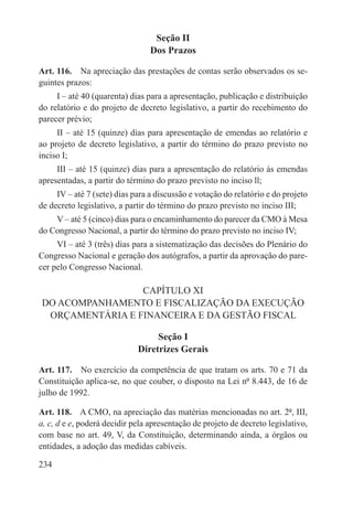 Seção II
                                 Dos Prazos

Art. 116.  Na apreciação das prestações de contas serão observados os se-
guintes prazos:
     I – até 40 (quarenta) dias para a apresentação, publicação e distribuição
do relatório e do projeto de decreto legislativo, a partir do recebimento do
parecer prévio;
     II – até 15 (quinze) dias para apresentação de emendas ao relatório e
ao projeto de decreto legislativo, a partir do término do prazo previsto no
inciso I;
     III – até 15 (quinze) dias para a apresentação do relatório às emendas
apresentadas, a partir do término do prazo previsto no inciso ll;
     IV – até 7 (sete) dias para a discussão e votação do relatório e do projeto
de decreto legislativo, a partir do término do prazo previsto no inciso III;
    V – até 5 (cinco) dias para o encaminhamento do parecer da CMO à Mesa
do Congresso Nacional, a partir do término do prazo previsto no inciso IV;
     VI – até 3 (três) dias para a sistematização das decisões do Plenário do
Congresso Nacional e geração dos autógrafos, a partir da aprovação do pare-
cer pelo Congresso Nacional.

                 CAPÍTULO XI
DO ACOMPANHAMENTO E FISCALIZAÇÃO DA EXECUÇÃO
 ORÇAMENTÁRIA E FINANCEIRA E DA GESTÃO FISCAL

                                  Seção I
                             Diretrizes Gerais

Art. 117.  No exercício da competência de que tratam os arts. 70 e 71 da
Constituição aplica-se, no que couber, o disposto na Lei nº 8.443, de 16 de
julho de 1992.

Art. 118.  A CMO, na apreciação das matérias mencionadas no art. 2º, III,
a, c, d e e, poderá decidir pela apresentação de projeto de decreto legislativo,
com base no art. 49, V, da Constituição, determinando ainda, a órgãos ou
entidades, a adoção das medidas cabíveis.

234
 