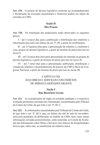Art. 119.  O projeto de decreto legislativo referente ao acompanhamento
e fiscalização da execução orçamentária e financeira poderá ser objeto de
emendas na CMO.

                                 Seção II
                                Dos Prazos

Art. 120.  Na tramitação das proposições serão observados os seguintes
prazos:
     I – até 5 (cinco) dias para a publicação e distribuição dos relatórios e
informações previstos nas alíneas do art. 2º, III, a partir do recebimento;
     II – até 15 (quinze) dias para a apresentação de relatório e, conforme o
caso, projeto de decreto legislativo, a partir do término do prazo previsto no
inciso I;
     III – até 5 (cinco) dias úteis para apresentação de emendas ao projeto de
decreto legislativo, a partir do término do prazo previsto no inciso II;
     IV – até 7 (sete) dias para a apresentação, publicação, distribuição e
votação do relatório e encaminhamento do parecer da CMO à Mesa do Con-
gresso Nacional, a partir do término do prazo previsto no inciso III.

                       CAPÍTULO XII
            DAS OBRAS E SERVIÇOS COM INDÍCIOS
               DE IRREGULARIDADES GRAVES

                                Seção I
                          Das Diretrizes Gerais

Art. 121.  As considerações do órgão ou entidade auditados e a respectiva
avaliação preliminar constarão das informações encaminhadas pelo Tribunal
de Contas da União, de que trata o art. 2º, III, b.

Art. 122.  As informações encaminhadas pelo Tribunal de Contas da União,
de que trata o art. 2º, III b, que, no último dia útil do mês de novembro,
estiverem pendentes de deliberação no âmbito da CMO, bem como outras
informações enviadas posteriormente, serão remetidas ao Comitê de Avalia-
ção das Informações sobre Obras e Serviços com indícios de Irregularidades
Graves que, sobre elas, se manifestará em relatório único.

                                                                          235
 