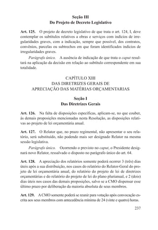 Seção III
                  Do Projeto de Decreto Legislativo

Art. 125.  O projeto de decreto legislativo de que trata o art. 124, I, deve
contemplar os subtítulos relativos a obras e serviços com indícios de irre-
gularidades graves, com a indicação, sempre que possível, dos contratos,
convênios, parcelas ou subtrechos em que foram identificados indícios de
irregularidades graves.
      Parágrafo único.  A ausência de indicação de que trata o caput resul-
tará na aplicação da decisão em relação ao subtítulo correspondente em sua
totalidade.

                     CAPÍTULO XIII
               DAS DIRETRIZES GERAIS DE
       APRECIAÇÃO DAS MATÉRIAS ORÇAMENTARIAS

                                Seção I
                          Das Diretrizes Gerais

Art. 126.  Na falta de disposições específicas, aplicam-se, no que couber,
às demais proposições mencionadas nesta Resolução, as disposições relati-
vas ao projeto de lei orçamentária anual.

Art. 127.  O Relator que, no prazo regimental, não apresentar o seu rela-
tório, será substituído, não podendo mais ser designado Relator na mesma
sessão legislativa.
     Parágrafo único.  Ocorrendo o previsto no caput, o Presidente desig-
nará novo Relator, ressalvado o disposto no parágrafo único do art. 64.

Art. 128.  A apreciação dos relatórios somente poderá ocorrer 3 (três) dias
úteis após a sua distribuição, nos casos do relatório do Relator-Geral do pro-
jeto de lei orçamentária anual, do relatório do projeto de lei de diretrizes
orçamentárias e do relatório do projeto de lei do plano plurianual, e 2 (dois)
dias úteis nos casos das demais proposições, salvo se a CMO dispensar esse
último prazo por deliberação da maioria absoluta de seus membros.

Art. 129.  A CMO somente poderá se reunir para votação após convocação es-
crita aos seus membros com antecedência mínima de 24 (vinte e quatro) horas.

                                                                          237
 