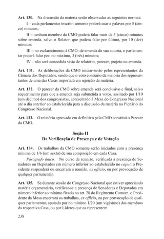 Art. 130.  Na discussão da matéria serão observadas as seguintes normas:
      I – cada parlamentar inscrito somente poderá usar a palavra por 5 (cin-
co) minutos;
      II – nenhum membro da CMO poderá falar mais de 5 (cinco) minutos
sobre emenda, salvo o Relator, que poderá falar por último, por 10 (dez)
minutos;
      III – no esclarecimento à CMO, de emenda de sua autoria, o parlamen-
tar poderá falar por, no máximo, 3 (três) minutos;
      IV – não será concedida vista de relatório, parecer, projeto ou emenda.

Art. 131.  As deliberações da CMO iniciar-se-ão pelos representantes da
Câmara dos Deputados, sendo que o voto contrário da maioria dos represen-
tantes de uma das Casas importará em rejeição da matéria.

Art. 132.  O parecer da CMO sobre emenda será conclusivo e final, salvo
requerimento para que a emenda seja submetida a votos, assinado por 1/10
(um décimo) dos congressistas, apresentado à Mesa do Congresso Nacional
até o dia anterior ao estabelecido para a discussão da matéria no Plenário do
Congresso Nacional.

Art. 133.  O relatório aprovado em definitivo pela CMO constitui o Parecer
da CMO.

                              Seção II
              Da Verificação de Presença e de Votação

Art. 134.  Os trabalhos da CMO somente serão iniciados com a presença
mínima de 1/6 (um sexto) de sua composição em cada Casa.
     Parágrafo único.  No curso da reunião, verificada a presença de Se-
nadores ou Deputados em número inferior ao estabelecido no caput, o Pre-
sidente suspenderá ou encerrará a reunião, ex officio, ou por provocação de
qualquer parlamentar.

Art. 135.  Se durante sessão do Congresso Nacional que estiver apreciando
matéria orçamentária, verificar-se a presença de Senadores e Deputados em
número inferior ao mínimo fixado no art. 28 do Regimento Comum, o Presi-
dente da Mesa encerrará os trabalhos, ex officio, ou por provocação de qual-
quer parlamentar, apoiado por no mínimo 1/20 (um vigésimo) dos membros
da respectiva Casa, ou por Líderes que os representem.

238
 