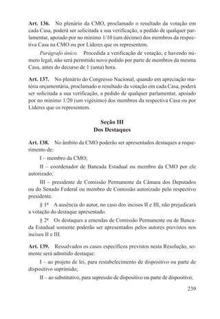 Art. 136.  No plenário da CMO, proclamado o resultado da votação em
cada Casa, poderá ser solicitada a sua verificação, a pedido de qualquer par-
lamentar, apoiado por no mínimo 1/10 (um décimo) dos membros da respec-
tiva Casa na CMO ou por Líderes que os representem.
    Parágrafo único.  Procedida a verificação de votação, e havendo nú-
mero legal, não será permitido novo pedido por parte de membros da mesma
Casa, antes do decurso de 1 (uma) hora.

Art. 137.  No plenário do Congresso Nacional, quando em apreciação ma-
téria orçamentária, proclamado o resultado da votação em cada Casa, poderá
ser solicitada a sua verificação, a pedido de qualquer parlamentar, apoiado
por no mínimo 1/20 (um vigésimo) dos membros da respectiva Casa ou por
Líderes que os representem.

                                 Seção III
                               Dos Destaques

Art. 138.  No âmbito da CMO poderão ser apresentados destaques a reque-
rimento de:
     I – membro da CMO;
     II – coordenador de Bancada Estadual ou membro da CMO por ele
autorizado;
     III – presidente de Comissão Permanente da Câmara dos Deputados
ou do Senado Federal ou membro de Comissão autorizado pelo respectivo
presidente.
     § 1º  A ausência do autor, no caso dos incisos II e III, não prejudicará
a votação do destaque apresentado.
     § 2º  Os destaques a emendas de Comissão Permanente ou de Banca-
da Estadual somente poderão ser apresentados pelos autores previstos nos
incisos II e III.

Art. 139.  Ressalvados os casos específicos previstos nesta Resolução, so-
mente será admitido destaque:
     I – ao projeto de lei, para restabelecimento de dispositivo ou parte de
dispositivo suprimido;
     II – ao substitutivo, para supressão de dispositivo ou parte de dispositivo;

                                                                              239
 