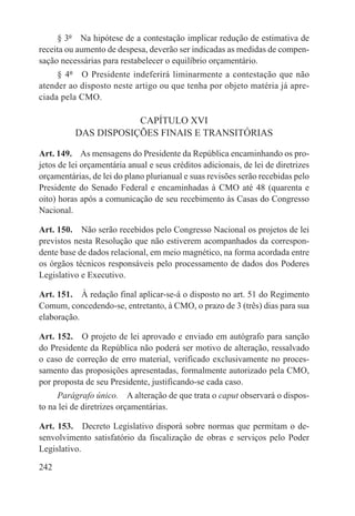 § 3º  Na hipótese de a contestação implicar redução de estimativa de
receita ou aumento de despesa, deverão ser indicadas as medidas de compen-
sação necessárias para restabelecer o equilíbrio orçamentário.
     § 4º  O Presidente indeferirá liminarmente a contestação que não
atender ao disposto neste artigo ou que tenha por objeto matéria já apre-
ciada pela CMO.

                      CAPÍTULO XVI
          DAS DISPOSIÇÕES FINAIS E TRANSITÓRIAS

Art. 149.  As mensagens do Presidente da República encaminhando os pro-
jetos de lei orçamentária anual e seus créditos adicionais, de lei de diretrizes
orçamentárias, de lei do plano plurianual e suas revisões serão recebidas pelo
Presidente do Senado Federal e encaminhadas à CMO até 48 (quarenta e
oito) horas após a comunicação de seu recebimento às Casas do Congresso
Nacional.

Art. 150.  Não serão recebidos pelo Congresso Nacional os projetos de lei
previstos nesta Resolução que não estiverem acompanhados da correspon-
dente base de dados relacional, em meio magnético, na forma acordada entre
os órgãos técnicos responsáveis pelo processamento de dados dos Poderes
Legislativo e Executivo.

Art. 151.  À redação final aplicar-se-á o disposto no art. 51 do Regimento
Comum, concedendo-se, entretanto, à CMO, o prazo de 3 (três) dias para sua
elaboração.

Art. 152.  O projeto de lei aprovado e enviado em autógrafo para sanção
do Presidente da República não poderá ser motivo de alteração, ressalvado
o caso de correção de erro material, verificado exclusivamente no proces-
samento das proposições apresentadas, formalmente autorizado pela CMO,
por proposta de seu Presidente, justificando-se cada caso.
     Parágrafo único.  A alteração de que trata o caput observará o dispos-
to na lei de diretrizes orçamentárias.

Art. 153.  Decreto Legislativo disporá sobre normas que permitam o de-
senvolvimento satisfatório da fiscalização de obras e serviços pelo Poder
Legislativo.

242
 