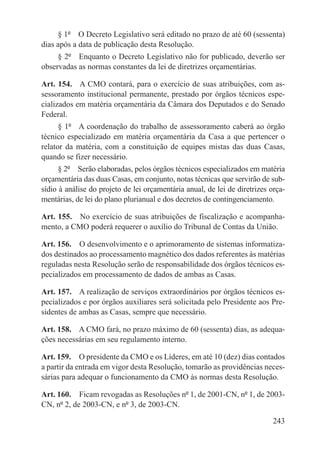 § 1º  O Decreto Legislativo será editado no prazo de até 60 (sessenta)
dias após a data de publicação desta Resolução.
     § 2º  Enquanto o Decreto Legislativo não for publicado, deverão ser
observadas as normas constantes da lei de diretrizes orçamentárias.

Art. 154.  A CMO contará, para o exercício de suas atribuições, com as-
sessoramento institucional permanente, prestado por órgãos técnicos espe-
cializados em matéria orçamentária da Câmara dos Deputados e do Senado
Federal.
      § 1º  A coordenação do trabalho de assessoramento caberá ao órgão
técnico especializado em matéria orçamentária da Casa a que pertencer o
relator da matéria, com a constituição de equipes mistas das duas Casas,
quando se fizer necessário.
      § 2º  Serão elaboradas, pelos órgãos técnicos especializados em matéria
orçamentária das duas Casas, em conjunto, notas técnicas que servirão de sub-
sídio à análise do projeto de lei orçamentária anual, de lei de diretrizes orça-
mentárias, de lei do plano plurianual e dos decretos de contingenciamento.

Art. 155.  No exercício de suas atribuições de fiscalização e acompanha-
mento, a CMO poderá requerer o auxílio do Tribunal de Contas da União.

Art. 156.  O desenvolvimento e o aprimoramento de sistemas informatiza-
dos destinados ao processamento magnético dos dados referentes às matérias
reguladas nesta Resolução serão de responsabilidade dos órgãos técnicos es-
pecializados em processamento de dados de ambas as Casas.

Art. 157.  A realização de serviços extraordinários por órgãos técnicos es-
pecializados e por órgãos auxiliares será solicitada pelo Presidente aos Pre-
sidentes de ambas as Casas, sempre que necessário.

Art. 158.  A CMO fará, no prazo máximo de 60 (sessenta) dias, as adequa-
ções necessárias em seu regulamento interno.

Art. 159.  O presidente da CMO e os Líderes, em até 10 (dez) dias contados
a partir da entrada em vigor desta Resolução, tomarão as providências neces-
sárias para adequar o funcionamento da CMO às normas desta Resolução.

Art. 160.  Ficam revogadas as Resoluções nº 1, de 2001-CN, nº 1, de 2003-
CN, nº 2, de 2003-CN, e nº 3, de 2003-CN.

                                                                            243
 