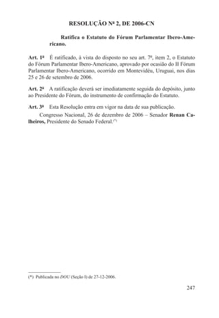 RESOLUÇÃO Nº 2, DE 2006-CN

                Ratifica o Estatuto do Fórum Parlamentar Ibero-Ame-
           ricano.

Art. 1º  É ratificado, à vista do disposto no seu art. 7º, item 2, o Estatuto
do Fórum Parlamentar Ibero-Americano, aprovado por ocasião do II Fórum
Parlamentar Ibero-Americano, ocorrido em Montevidéu, Uruguai, nos dias
25 e 26 de setembro de 2006.

Art. 2º  A ratificação deverá ser imediatamente seguida do depósito, junto
ao Presidente do Fórum, do instrumento de confirmação do Estatuto.

Art. 3º  Esta Resolução entra em vigor na data de sua publicação.
     Congresso Nacional, 26 de dezembro de 2006 – Senador Renan Ca-
lheiros, Presidente do Senado Federal.(*)




(*)  Publicada no DOU (Seção I) de 27-12-2006.

                                                                         247
 