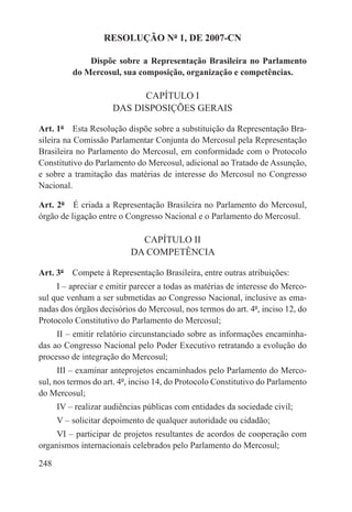 RESOLUÇÃO Nº 1, DE 2007-CN

              Dispõe sobre a Representação Brasileira no Parlamento
          do Mercosul, sua composição, organização e competências.

                           CAPÍTULO I
                     DAS DISPOSIÇÕES GERAIS

Art. 1º  Esta Resolução dispõe sobre a substituição da Representação Bra-
sileira na Comissão Parlamentar Conjunta do Mercosul pela Representação
Brasileira no Parlamento do Mercosul, em conformidade com o Protocolo
Constitutivo do Parlamento do Mercosul, adicional ao Tratado de Assunção,
e sobre a tramitação das matérias de interesse do Mercosul no Congresso
Nacional.

Art. 2º  É criada a Representação Brasileira no Parlamento do Mercosul,
órgão de ligação entre o Congresso Nacional e o Parlamento do Mercosul.

                             CAPÍTULO II
                           DA COMPETÊNCIA

Art. 3º  Compete à Representação Brasileira, entre outras atribuições:
     I – apreciar e emitir parecer a todas as matérias de interesse do Merco-
sul que venham a ser submetidas ao Congresso Nacional, inclusive as ema-
nadas dos órgãos decisórios do Mercosul, nos termos do art. 4º, inciso 12, do
Protocolo Constitutivo do Parlamento do Mercosul;
     II – emitir relatório circunstanciado sobre as informações encaminha-
das ao Congresso Nacional pelo Poder Executivo retratando a evolução do
processo de integração do Mercosul;
      III – examinar anteprojetos encaminhados pelo Parlamento do Merco-
sul, nos termos do art. 4º, inciso 14, do Protocolo Constitutivo do Parlamento
do Mercosul;
      IV – realizar audiências públicas com entidades da sociedade civil;
      V – solicitar depoimento de qualquer autoridade ou cidadão;
     VI – participar de projetos resultantes de acordos de cooperação com
organismos internacionais celebrados pelo Parlamento do Mercosul;

248
 