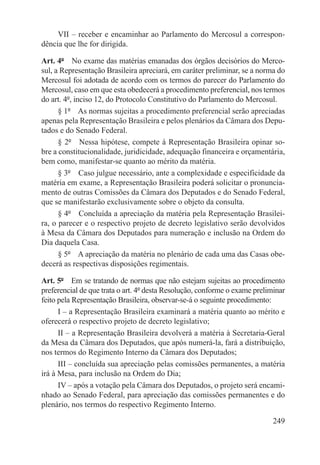 VII – receber e encaminhar ao Parlamento do Mercosul a correspon-
dência que lhe for dirigida.

Art. 4º  No exame das matérias emanadas dos órgãos decisórios do Merco-
sul, a Representação Brasileira apreciará, em caráter preliminar, se a norma do
Mercosul foi adotada de acordo com os termos do parecer do Parlamento do
Mercosul, caso em que esta obedecerá a procedimento preferencial, nos termos
do art. 4º, inciso 12, do Protocolo Constitutivo do Parlamento do Mercosul.
      § 1º  As normas sujeitas a procedimento preferencial serão apreciadas
apenas pela Representação Brasileira e pelos plenários da Câmara dos Depu-
tados e do Senado Federal.
      § 2º  Nessa hipótese, compete à Representação Brasileira opinar so-
bre a constitucionalidade, juridicidade, adequação financeira e orçamentária,
bem como, manifestar-se quanto ao mérito da matéria.
      § 3º  Caso julgue necessário, ante a complexidade e especificidade da
matéria em exame, a Representação Brasileira poderá solicitar o pronuncia-
mento de outras Comissões da Câmara dos Deputados e do Senado Federal,
que se manifestarão exclusivamente sobre o objeto da consulta.
      § 4º  Concluída a apreciação da matéria pela Representação Brasilei-
ra, o parecer e o respectivo projeto de decreto legislativo serão devolvidos
à Mesa da Câmara dos Deputados para numeração e inclusão na Ordem do
Dia daquela Casa.
      § 5º  A apreciação da matéria no plenário de cada uma das Casas obe-
decerá as respectivas disposições regimentais.

Art. 5º  Em se tratando de normas que não estejam sujeitas ao procedimento
preferencial de que trata o art. 4º desta Resolução, conforme o exame preliminar
feito pela Representação Brasileira, observar-se-á o seguinte procedimento:
      I – a Representação Brasileira examinará a matéria quanto ao mérito e
oferecerá o respectivo projeto de decreto legislativo;
      II – a Representação Brasileira devolverá a matéria à Secretaria-Geral
da Mesa da Câmara dos Deputados, que após numerá-la, fará a distribuição,
nos termos do Regimento Interno da Câmara dos Deputados;
      III – concluída sua apreciação pelas comissões permanentes, a matéria
irá à Mesa, para inclusão na Ordem do Dia;
      IV – após a votação pela Câmara dos Deputados, o projeto será encami-
nhado ao Senado Federal, para apreciação das comissões permanentes e do
plenário, nos termos do respectivo Regimento Interno.

                                                                            249
 