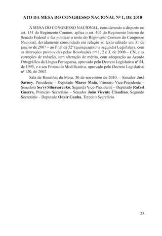 ATO DA MESA DO CONGRESSO NACIONAL Nº 1, DE 2010

      A MESA DO CONGRESSO NACIONAL, considerando o disposto no
art. 151 do Regimento Comum, aplica o art. 402 do Regimento Interno do
Senado Federal e faz publicar o texto do Regimento Comum do Congresso
Nacional, devidamente consolidado em relação ao texto editado em 31 de
janeiro de 2007 – ao final da 52ª (quinquagésima segunda) Legislatura, com
as alterações promovidas pelas Resoluções nos 1, 2 e 3, de 2008 – CN, e as
correções de redação, sem alteração de mérito, com adequação ao Acordo
Ortográfico da Língua Portuguesa, aprovado pelo Decreto Legislativo nº 54,
de 1995, e a seu Protocolo Modificativo, aprovado pelo Decreto Legislativo
nº 120, de 2002.
      Sala de Reuniões da Mesa, 30 de novembro de 2010. – Senador José
Sarney, Presidente – Deputado Marco Maia, Primeiro Vice-Presidente –
Senadora Serys Slhessarenko, Segunda Vice-Presidente – Deputado Rafael
Guerra, Primeiro Secretário – Senador João Vicente Claudino, Segundo
Secretário – Deputado Odair Cunha, Terceiro Secretário.




                                                                       25
 