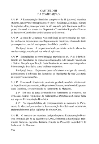 CAPÍTULO III
                           DA COMPOSIÇÃO
Art. 6º  A Representação Brasileira compõe-se de 18 (dezoito) membros
titulares, sendo 9 (nove) Deputados e 9 (nove) Senadores, com igual número
de suplentes, designados por meio de ato assinado pelo Presidente do Con-
gresso Nacional, nos termos das Disposições Transitórias Segunda e Terceira
do Protocolo Constitutivo do Parlamento do Mercosul.

Art. 7º  A Mesa do Congresso Nacional fixará as representações dos parti-
dos ou blocos parlamentares na Representação Brasileira, observado, tanto
quanto possível, o critério da proporcionalidade partidária.
    Parágrafo único.  A proporcionalidade partidária estabelecida na for-
ma deste artigo prevalecerá por toda a Legislatura.

Art. 8º  Estabelecidas as representações previstas no art. 7º, os líderes in-
dicarão aos Presidentes da Câmara dos Deputados e do Senado Federal, até
o décimo dia após a publicação desta Resolução, os nomes que integrarão a
Representação Brasileira, como titulares e suplentes.
      Parágrafo único.  Esgotado o prazo referido neste artigo, não havendo
eventualmente a indicação das lideranças, os Presidentes de cada Casa farão
as respectivas designações.

Art. 9º  Em caso de falecimento, renúncia, perda de mandato, afastamento
ou impedimento permanente, o Deputado ou Senador, membro da Represen-
tação Brasileira, será substituído no Parlamento do Mercosul.
     § 1º  Em caso de perda de mandato no Parlamento do Mercosul, nos
termos das normas regimentais do Parlamento, o Deputado ou Senador perde
sua vaga na Representação Brasileira.
     § 2º  Na impossibilidade de comparecimento às reuniões do Parla-
mento do Mercosul, o membro da Representação Brasileira será substituído,
preferencialmente, pelos suplentes da mesma Casa.

Art. 10.  O mandato dos membros designados para a Representação Brasi-
leira terminará em 31 de dezembro de 2010, conforme as Disposições Tran-
sitórias Primeira, Segunda, Terceira e Quinta do Protocolo Constitutivo do
Parlamento do Mercosul.

250
 