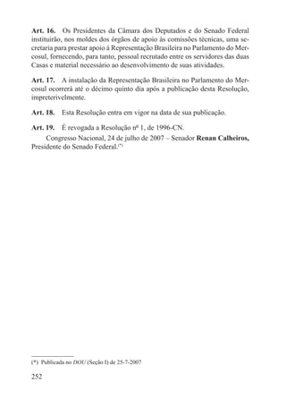 Art. 16.  Os Presidentes da Câmara dos Deputados e do Senado Federal
instituirão, nos moldes dos órgãos de apoio às comissões técnicas, uma se-
cretaria para prestar apoio à Representação Brasileira no Parlamento do Mer-
cosul, fornecendo, para tanto, pessoal recrutado entre os servidores das duas
Casas e material necessário ao desenvolvimento de suas atividades.

Art. 17.  A instalação da Representação Brasileira no Parlamento do Mer-
cosul ocorrerá até o décimo quinto dia após a publicação desta Resolução,
impreterivelmente.

Art. 18.  Esta Resolução entra em vigor na data de sua publicação.

Art. 19.  É revogada a Resolução nº 1, de 1996-CN.
     Congresso Nacional, 24 de julho de 2007 – Senador Renan Calheiros,
Presidente do Senado Federal.(*)




(*)  Publicada no DOU (Seção I) de 25-7-2007

252
 
