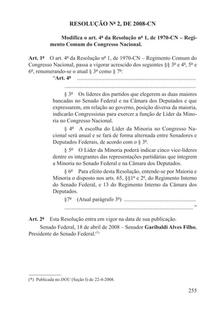 RESOLUÇÃO Nº 2, DE 2008-CN

                  Modifica o art. 4º da Resolução nº 1, de 1970-CN – Regi-
              mento Comum do Congresso Nacional.

Art. 1º  O art. 4º da Resolução nº 1, de 1970-CN – Regimento Comum do
Congresso Nacional, passa a vigorar acrescido dos seguintes §§ 3º e 4º, 5º e
6º, renumerando-se o atual § 3º como § 7º:
          “Art. 4º  . .....................................................................................
                . ..............................................................................................
                § 3º  Os líderes dos partidos que elegerem as duas maiores
          bancadas no Senado Federal e na Câmara dos Deputados e que
          expressarem, em relação ao governo, posição diversa da maioria,
          indicarão Congressistas para exercer a função de Líder da Mino-
          ria no Congresso Nacional.
                § 4º  A escolha do Líder da Minoria no Congresso Na-
          cional será anual e se fará de forma alternada entre Senadores e
          Deputados Federais, de acordo com o § 3º.
                § 5º  O Líder da Minoria poderá indicar cinco vice-líderes
          dentre os integrantes das representações partidárias que integrem
          a Minoria no Senado Federal e na Câmara dos Deputados.
                § 6º  Para efeito desta Resolução, entende-se por Maioria e
          Minoria o disposto nos arts. 65, §§1º e 2º, do Regimento Interno
          do Senado Federal, e 13 do Regimento Interno da Câmara dos
          Deputados.
                §7º  (Atual parágrafo 3º) .....................................................
                . ............................................................................................ ”

Art. 2º  Esta Resolução entra em vigor na data de sua publicação.
     Senado Federal, 18 de abril de 2008 – Senador Garibaldi Alves Filho,
Presidente do Senado Federal.(*)




(*)  Publicada no DOU (Seção I) de 22-4-2008.

                                                                                                          255
 