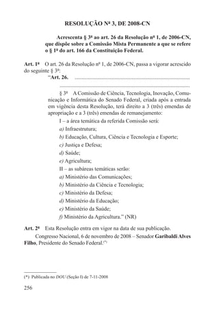 RESOLUÇÃO Nº 3, DE 2008-CN

                   Acrescenta § 3º ao art. 26 da Resolução nº 1, de 2006-CN,
              que dispõe sobre a Comissão Mista Permanente a que se refere
              o § 1º do art. 166 da Constituição Federal.

Art. 1º  O art. 26 da Resolução nº 1, de 2006-CN, passa a vigorar acrescido
do seguinte § 3º:
           “Art. 26.  .....................................................................................
                . ..............................................................................................
                § 3º  A Comissão de Ciência, Tecnologia, Inovação, Comu-
           nicação e Informática do Senado Federal, criada após a entrada
           em vigência desta Resolução, terá direito a 3 (três) emendas de
           apropriação e a 3 (três) emendas de remanejamento:
                I – a área temática da referida Comissão será:
                a) Infraestrutura;
                b) Educação, Cultura, Ciência e Tecnologia e Esporte;
                c) Justiça e Defesa;
                d) Saúde;
                e) Agricultura;
                II – as subáreas temáticas serão:
                a) Ministério das Comunicações;
                b) Ministério da Ciência e Tecnologia;
                c) Ministério da Defesa;
                d) Ministério da Educação;
                e) Ministério da Saúde;
                f) Ministério da Agricultura.” (NR)

Art. 2º  Esta Resolução entra em vigor na data de sua publicação.
     Congresso Nacional, 6 de novembro de 2008 – Senador Garibaldi Alves
Filho, Presidente do Senado Federal.(*)




(*)  Publicada no DOU (Seção I) de 7-11-2008

256
 