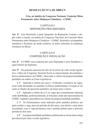 RESOLUÇÃO Nº 4, DE 2008-CN

             Cria, no âmbito do Congresso Nacional, Comissão Mista
         Permanente sobre Mudanças Climáticas – CMMC.

                           CAPÍTULO I
                   DISPOSIÇÕES PRELIMINÁRES

Art. 1º  Esta Resolução é parte integrante do Regimento Comum e dis-
põe sobre a criação, no âmbito do Congresso Nacional, da Comissão Mista
Permanente sobre Mudanças Climáticas – CMMC, destinada a acompanhar,
monitorar e fiscalizar, de modo contínuo, as ações referentes às mudanças
climáticas no Brasil.

                         CAPÍTULO II
                   COMPOSIÇÃO E INSTALAÇÃO

Art. 2º  A CMMC será composta por onze Deputados e onze Senadores, e
igual número de Suplentes.

Art. 3º  Na primeira quinzena do mês de fevereiro de cada sessão legisla-
tiva, a Mesa do Congresso Nacional fixará as representações dos partidos e
blocos parlamentares na CMMC, observado o critério da proporcionalidade
partidária em ambas as Casas Legislativas.
     § 1º  Aplicado o critério do caput e verificada a existência de vagas,
essas serão destinadas aos partidos ou blocos parlamentares, levando-se em
conta as frações do quociente partidário, da maior para a menor.
     § 2º  Aplicado o critério do § 1º, as vagas que eventualmente sobrarem
serão distribuídas, preferencialmente, às bancadas ainda não representadas na
CMMC, segundo a precedência no cálculo da proporcionalidade partidária.
     § 3º  Os Parlamentares serão indicados pelos partidos políticos aos
quais couber a vaga, para um período de dois anos, com direito a uma única
recondução, caso a vaga permaneça com o partido político para o próximo
período de dois anos.
     § 4º  A proporcionalidade partidária estabelecida na forma deste artigo
prevalecerá por toda a sessão legislativa.

                                                                         257
 