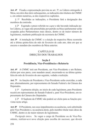 Art. 4º  Fixada a representação prevista no art. 3º, os Líderes entregarão à
Mesa, nos dois dias úteis subsequentes, as indicações dos titulares da CMMC
e, em ordem numérica, as dos respectivos suplentes.
      § 1º  Recebidas as indicações, o Presidente fará a designação dos
membros da comissão.
      § 2º  Esgotado o prazo referido no caput e não havendo indicação pe-
los Líderes, as vagas não preenchidas por partido ou bloco parlamentar serão
ocupadas pelos Parlamentares mais idosos, dentre os de maior número de
legislaturas, mediante publicação da secretaria da CMMC.

Art. 5º  A instalação da CMMC e a eleição da respectiva Mesa ocorrerão
até a última quinta-feira do mês de fevereiro de cada ano, data em que se
encerra o mandato dos membros da Mesa anterior.

                          CAPÍTULO III
                    DIREÇÃO DOS TRABALHOS

                               Seção I
              Presidência, Vice-Presidência e Relatoria

Art. 6º  A CMMC terá um Presidente, um Vice-Presidente e um Relator,
eleitos por seus pares, com mandato anual, encerrando-se na última quinta-
feira do mês de fevereiro do ano seguinte, vedada a reeleição.

Art. 7º  As funções de Presidente e Vice-Presidente serão exercidas, a cada
ano, alternadamente, por representantes do Senado Federal e da Câmara dos
Deputados.
     § 1º  A primeira eleição, no início de cada legislatura, para Presidente
recairá em representantes do Senado Federal e, para Vice-Presidente, em re-
presentante da Câmara dos Deputados.
     § 2º  O Suplente da CMMC não poderá ser eleito para as funções pre-
vistas neste artigo.

Art. 8º  O Presidente, nos seus impedimentos ou ausências, será substituído
pelo Vice-Presidente e, na ausência deste, pelo membro titular mais idoso da
CMMC, dentre os de maior número de legislaturas.
     Parágrafo único.  Se vagar o cargo de Presidente ou de Vice-Pre-
sidente, realizar-se-á nova eleição para escolha do sucessor, que deverá

258
 