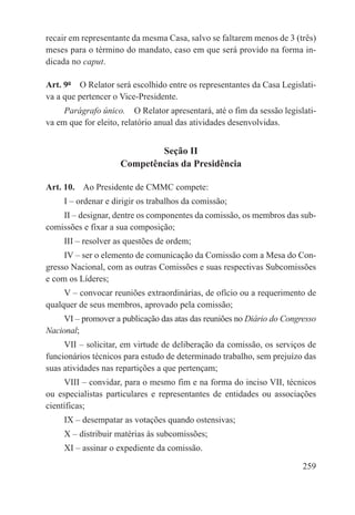 recair em representante da mesma Casa, salvo se faltarem menos de 3 (três)
meses para o término do mandato, caso em que será provido na forma in-
dicada no caput.

Art. 9º  O Relator será escolhido entre os representantes da Casa Legislati-
va a que pertencer o Vice-Presidente.
     Parágrafo único.  O Relator apresentará, até o fim da sessão legislati-
va em que for eleito, relatório anual das atividades desenvolvidas.


                             Seção II
                     Competências da Presidência

Art. 10.  Ao Presidente de CMMC compete:
     I – ordenar e dirigir os trabalhos da comissão;
    II – designar, dentre os componentes da comissão, os membros das sub-
comissões e fixar a sua composição;
     III – resolver as questões de ordem;
     IV – ser o elemento de comunicação da Comissão com a Mesa do Con-
gresso Nacional, com as outras Comissões e suas respectivas Subcomissões
e com os Líderes;
     V – convocar reuniões extraordinárias, de ofício ou a requerimento de
qualquer de seus membros, aprovado pela comissão;
     VI – promover a publicação das atas das reuniões no Diário do Congresso
Nacional;
     VII – solicitar, em virtude de deliberação da comissão, os serviços de
funcionários técnicos para estudo de determinado trabalho, sem prejuízo das
suas atividades nas repartições a que pertençam;
     VIII – convidar, para o mesmo fim e na forma do inciso VII, técnicos
ou especialistas particulares e representantes de entidades ou associações
científicas;
     IX – desempatar as votações quando ostensivas;
     X – distribuir matérias às subcomissões;
     XI – assinar o expediente da comissão.

                                                                        259
 