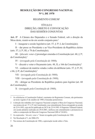 RESOLUÇÃO DO CONGRESSO NACIONAL
                       Nº 1, DE 1970

                             REGIMENTO COMUM1

                             TÍTULO I
                  DIREÇÃO, OBJETO E CONVOCAÇÃO
                      DAS SESSÕES CONJUNTAS

Art. 1º  A Câmara dos Deputados e o Senado Federal, sob a direção da
Mesa deste, reunir-se-ão em sessão conjunta para:2
      I – inaugurar a sessão legislativa (art. 57, § 3º, I, da Constituição);
      II – dar posse ao Presidente e ao Vice-Presidente da República eleitos
(arts. 57, § 3º, III, e 78 da Constituição);
    III – [discutir, votar e] promulgar emendas à Constituição (art. 60, § 3º,
da Constituição);3
      IV – (revogado pela Constituição de 1988);
      V – discutir e votar o Orçamento (arts. 48, II, e 166 da Constituição);4
     VI – conhecer de matéria vetada e sobre ela deliberar (arts. 57, § 3º, IV,
e 66, § 4º, da Constituição);5
      VII – (revogado pela Constituição de 1988);
      VIII – (revogado pela Constituição de 1988);
    IX – delegar ao Presidente da República poderes para legislar (art. 68
da Constituição);
      X – (revogado pela Constituição de 1988);


1  As referências à Constituição Federal, constantes do Regimento Comum, são pertinentes
   ao texto vigente (5 de outubro de 1998 e Emendas posteriores).
2  A direção dos trabalhos do Congresso Nacional compete à Mesa do Congresso Nacional,
   nos termos do art. 57, § 5º, da Constituição; esse entendimento ficou consagrado na sessão
   de 22-9-1993, cuja ata foi publicada no DCN de 23-9-1993. O Supremo Tribunal Federal,
   em sessão plenária realizada em 29-8-2001, ratificou este entendimento e pronunciou-se
   sobre a composição da Mesa do Congresso Nacional (MS nº 24.041).
3  As expressões “discutir, votar e” foram revogadas pela Constituição de 1988.
4  Ver Resolução nº 1, de 2006-CN.
5  Nos termos da Constituição de 1988, a apreciação incide sobre o Veto.

26
 