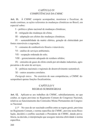 CAPÍTULO IV
                     COMPETÊNCIAS DA CMMC

Art. 11.  À CMMC compete acompanhar, monitorar e fiscalizar, de
modo contínuo, as ações referentes às mudanças climáticas no Brasil, em
especial sobre:
      I – política e plano nacional de mudanças climáticas;
      II – mitigação das mudanças do clima;
      III – adaptação aos efeitos das mudanças climáticas;
     IV – sustentabilidade da matriz elétrica, geração de eletricidade por
fontes renováveis e cogeração;
      V – consumo de combustíveis fósseis e renováveis;
      VI – análise de serviços ambientais;
      VII – ocupação ordenada do solo;
      VIII – gerenciamento adequado de resíduos sólidos;
    IX – emissões de gases de efeito estufa por atividades industriais, agro-
pecuárias e do setor de serviços;
      X – políticas nacionais e regionais de desenvolvimento sustentável;
      XI – outros assuntos correlatos.
    Parágrafo único.  No exercício de suas competências, a CMMC de-
sempenhará apenas funções fiscalizatórias.

                           CAPÍTULO V
                       REGRAS SUBSIDIÁRIAS

Art. 12.  Aplicam-se aos trabalhos da CMMC, subsidiariamente, no que
couber, as regras previstas no Regimento Comum do Congresso Nacional,
relativas ao funcionamento das Comissões Mistas Permanentes do Congres-
so Nacional.
     § 1º  No caso de ser suscitado conflito entre as regras gerais, previstas
no Regimento Comum, e norma específica da CMMC, prevista nesta Reso-
lução, decidirá o conflito suscitado o Presidente da CMMC, dando preva-
lência, na decisão, à interpretação que assegure máxima efetividade à norma
específica.

260
 