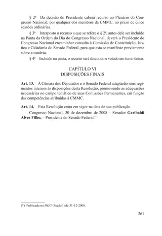 § 2º  Da decisão do Presidente caberá recurso ao Plenário do Con-
gresso Nacional, por qualquer dos membros da CMMC, no prazo de cinco
sessões ordinárias.
      § 3º  Interposto o recurso a que se refere o § 2º, antes dele ser incluído
na Pauta da Ordem do Dia do Congresso Nacional, deverá o Presidente do
Congresso Nacional encaminhar consulta à Comissão de Constituição, Jus-
tiça e Cidadania do Senado Federal, para que esta se manifeste previamente
sobre a matéria.
      § 4º  Incluído na pauta, o recurso será discutido e votado em turno único.

                               CAPÍTULO VI
                            DISPOSIÇÕES FINAIS

Art. 13.  A Câmara dos Deputados e o Senado Federal adaptarão seus regi-
mentos internos às disposições desta Resolução, promovendo as adequações
necessárias no campo temático de suas Comissões Permanentes, em função
das competências atribuídas à CMMC.

Art. 14.  Esta Resolução entra em vigor na data de sua publicação.
     Congresso Nacional, 30 de dezembro de 2008 – Senador Garibaldi
Alves Filho, – Presidente do Senado Federal.(*)




(*)  Publicada no DOU (Seção I) de 31-12-2008.

                                                                            261
 