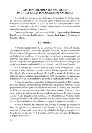 ATO DOS PRESIDENTES DAS MESAS
        DAS DUAS CASAS DO CONGRESSO NACIONAL

      Os Presidentes das Mesas da Câmara dos Deputados e do Senado Fede-
ral, no uso de suas atribuições, resolvem alterar a denominação do Diário do
Congresso Nacional, Seções I e II, e o lay out a elas correspondente e, ainda,
aquele do exemplar específico em que são publicadas as atas das sessões
conjuntas, conforme modelos em anexo.
      Congresso Nacional, 2 de outubro de 1995. – Deputado Luís Eduardo,
Presidente da Câmara dos Deputados. – Senador José Sarney, Presidente do
Senado Federal.

                                EDITORIAL

      A presente edição do Diário do Congresso Nacional – Sessão Conjunta,
que substitui ao atual Diário do Congresso Nacional, é o resultado de uma
iniciativa de aperfeiçoamento editorial desse órgão oficial informativo diário
do Parlamento brasileiro, com o objetivo de melhorar o ordenamento das
matérias, facilitando o acesso às informações pela melhor disposição dos
índices, diagramação e programação visual, no conjunto das alterações que
também estão ocorrendo no Diário da Câmara e no Diário do Senado.
      Aos 17 de abril de 1823, às 9 horas da manhã, sob a presidência de D. José
Caetano da Silva Coutinho, ocorreu a primeira Sessão Preparatória da “Assem-
bleia Geral e Constituinte, do Império do Brasil”, cuja coleção de diários, reu-
nidos em anais, 3 volumes, foi publicada em 1973 pelo Senado, por ocasião das
comemorações do sesquicentenário da instituição parlamentar em nosso País.
      A título de memória, é importante lembrar ainda a edição de 1877, que pu-
blicou os Anais da Primeira Sessão da Primeira Legislatura, a partir das sessões
preparatórias iniciais para a instalação dos trabalhos do Senado, em 29 de abril
de 1826, em cumprimento a dispositivo da Constituição de 1824, que criou a
nossa instituição parlamentar, fundamentada nos princípios do bicameralismo.
Ali, nos Anais daquela sessão histórica, sob a Presidência do Visconde Santo
Amaro, se dava início aos trabalhos desta Casa, para sua instalação e para a aber-
tura da Assembleia Geral e Legislativa, com posse dos primeiros Senadores.
      No dia 3 de maio desse mesmo ano, ocorreu a abertura da Assembleia
Geral e Legislativa, composta das duas Câmaras, no Paço do Senado, com a
presença do Imperador, segundo as formalidades do Regimento Interno do
Senado, que no seu art. 77 já dispunha sobre “copiar no Livro de Registros
e imprimir no Diário”.

262
 