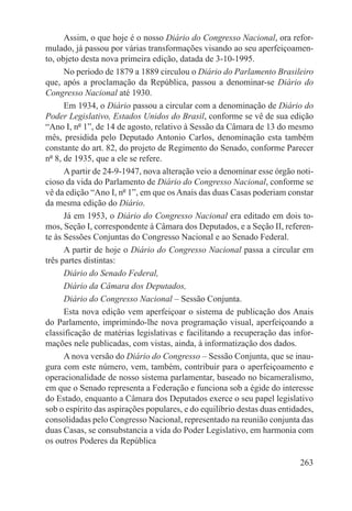 Assim, o que hoje é o nosso Diário do Congresso Nacional, ora refor-
mulado, já passou por várias transformações visando ao seu aperfeiçoamen-
to, objeto desta nova primeira edição, datada de 3-10-1995.
      No período de 1879 a 1889 circulou o Diário do Parlamento Brasileiro
que, após a proclamação da República, passou a denominar-se Diário do
Congresso Nacional até 1930.
      Em 1934, o Diário passou a circular com a denominação de Diário do
Poder Legislativo, Estados Unidos do Brasil, conforme se vê de sua edição
“Ano I, nº 1”, de 14 de agosto, relativo à Sessão da Câmara de 13 do mesmo
mês, presidida pelo Deputado Antonio Carlos, denominação esta também
constante do art. 82, do projeto de Regimento do Senado, conforme Parecer
nº 8, de 1935, que a ele se refere.
      A partir de 24-9-1947, nova alteração veio a denominar esse órgão noti-
cioso da vida do Parlamento de Diário do Congresso Nacional, conforme se
vê da edição “Ano I, nº 1”, em que os Anais das duas Casas poderiam constar
da mesma edição do Diário.
      Já em 1953, o Diário do Congresso Nacional era editado em dois to-
mos, Seção I, correspondente à Câmara dos Deputados, e a Seção II, referen-
te às Sessões Conjuntas do Congresso Nacional e ao Senado Federal.
      A partir de hoje o Diário do Congresso Nacional passa a circular em
três partes distintas:
      Diário do Senado Federal,
      Diário da Câmara dos Deputados,
      Diário do Congresso Nacional – Sessão Conjunta.
      Esta nova edição vem aperfeiçoar o sistema de publicação dos Anais
do Parlamento, imprimindo-lhe nova programação visual, aperfeiçoando a
classificação de matérias legislativas e facilitando a recuperação das infor-
mações nele publicadas, com vistas, ainda, à informatização dos dados.
      A nova versão do Diário do Congresso – Sessão Conjunta, que se inau-
gura com este número, vem, também, contribuir para o aperfeiçoamento e
operacionalidade de nosso sistema parlamentar, baseado no bicameralismo,
em que o Senado representa a Federação e funciona sob a égide do interesse
do Estado, enquanto a Câmara dos Deputados exerce o seu papel legislativo
sob o espírito das aspirações populares, e do equilíbrio destas duas entidades,
consolidadas pelo Congresso Nacional, representado na reunião conjunta das
duas Casas, se consubstancia a vida do Poder Legislativo, em harmonia com
os outros Poderes da República

                                                                           263
 