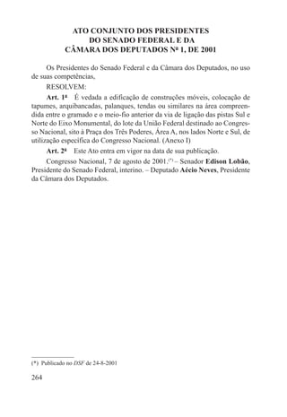 ATO CONJUNTO DOS PRESIDENTES
                 DO SENADO FEDERAL E DA
             CÂMARA DOS DEPUTADOS Nº 1, DE 2001

      Os Presidentes do Senado Federal e da Câmara dos Deputados, no uso
de suas competências,
      RESOLVEM:
      Art. 1º  É vedada a edificação de construções móveis, colocação de
tapumes, arquibancadas, palanques, tendas ou similares na área compreen-
dida entre o gramado e o meio-fio anterior da via de ligação das pistas Sul e
Norte do Eixo Monumental, do lote da União Federal destinado ao Congres-
so Nacional, sito à Praça dos Três Poderes, Área A, nos lados Norte e Sul, de
utilização específica do Congresso Nacional. (Anexo I)
      Art. 2º  Este Ato entra em vigor na data de sua publicação.
      Congresso Nacional, 7 de agosto de 2001.(*) – Senador Edison Lobão,
Presidente do Senado Federal, interino. – Deputado Aécio Neves, Presidente
da Câmara dos Deputados.




(*)  Publicado no DSF de 24-8-2001

264
 