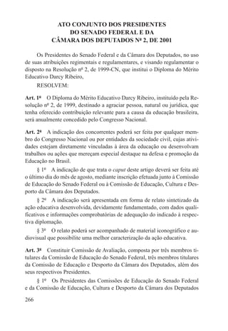 ATO CONJUNTO DOS PRESIDENTES
               DO SENADO FEDERAL E DA
           CÂMARA DOS DEPUTADOS Nº 2, DE 2001

     Os Presidentes do Senado Federal e da Câmara dos Deputados, no uso
de suas atribuições regimentais e regulamentares, e visando regulamentar o
disposto na Resolução nº 2, de 1999-CN, que institui o Diploma do Mérito
Educativo Darcy Ribeiro,
      RESOLVEM:

Art. 1º  O Diploma do Mérito Educativo Darcy Ribeiro, instituído pela Re-
solução nº 2, de 1999, destinado a agraciar pessoa, natural ou jurídica, que
tenha oferecido contribuição relevante para a causa da educação brasileira,
será anualmente concedido pelo Congresso Nacional.

Art. 2º  A indicação dos concorrentes poderá ser feita por qualquer mem-
bro do Congresso Nacional ou por entidades da sociedade civil, cujas ativi-
dades estejam diretamente vinculadas à área da educação ou desenvolvam
trabalhos ou ações que mereçam especial destaque na defesa e promoção da
Educação no Brasil.
      § 1º  A indicação de que trata o caput deste artigo deverá ser feita até
o último dia do mês de agosto, mediante inscrição efetuada junto à Comissão
de Educação do Senado Federal ou à Comissão de Educação, Cultura e Des-
porto da Câmara dos Deputados.
      § 2º  A indicação será apresentada em forma de relato sintetizado da
ação educativa desenvolvida, devidamente fundamentado, com dados quali-
ficativos e informações comprobatórias de adequação do indicado à respec-
tiva diplomação.
     § 3º  O relato poderá ser acompanhado de material iconográfico e au-
diovisual que possibilite uma melhor caracterização da ação educativa.

Art. 3º  Constituir Comissão de Avaliação, composta por três membros ti-
tulares da Comissão de Educação do Senado Federal, três membros titulares
da Comissão de Educação e Desporto da Câmara dos Deputados, além dos
seus respectivos Presidentes.
     § 1º  Os Presidentes das Comissões de Educação do Senado Federal
e da Comissão de Educação, Cultura e Desporto da Câmara dos Deputados

266
 