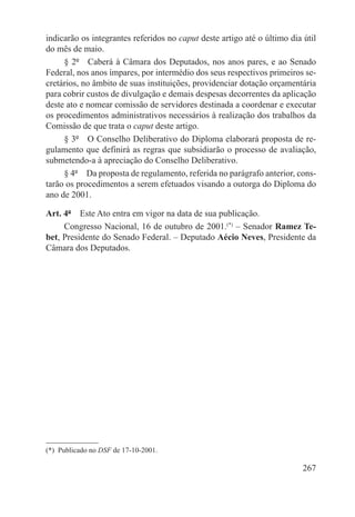 indicarão os integrantes referidos no caput deste artigo até o último dia útil
do mês de maio.
     § 2º  Caberá à Câmara dos Deputados, nos anos pares, e ao Senado
Federal, nos anos ímpares, por intermédio dos seus respectivos primeiros se-
cretários, no âmbito de suas instituições, providenciar dotação orçamentária
para cobrir custos de divulgação e demais despesas decorrentes da aplicação
deste ato e nomear comissão de servidores destinada a coordenar e executar
os procedimentos administrativos necessários à realização dos trabalhos da
Comissão de que trata o caput deste artigo.
     § 3º  O Conselho Deliberativo do Diploma elaborará proposta de re-
gulamento que definirá as regras que subsidiarão o processo de avaliação,
submetendo-a à apreciação do Conselho Deliberativo.
     § 4º  Da proposta de regulamento, referida no parágrafo anterior, cons-
tarão os procedimentos a serem efetuados visando a outorga do Diploma do
ano de 2001.

Art. 4º  Este Ato entra em vigor na data de sua publicação.
     Congresso Nacional, 16 de outubro de 2001.(*) – Senador Ramez Te-
bet, Presidente do Senado Federal. – Deputado Aécio Neves, Presidente da
Câmara dos Deputados.




(*)  Publicado no DSF de 17-10-2001.

                                                                          267
 