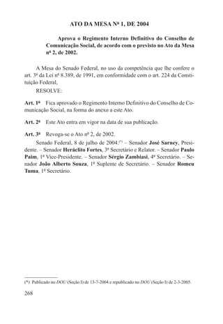 ATO DA MESA Nº 1, DE 2004

                 Aprova o Regimento Interno Definitivo do Conselho de
           Comunicação Social, de acordo com o previsto no Ato da Mesa
           nº 2, de 2002.

      A Mesa do Senado Federal, no uso da competência que lhe confere o
art. 3º da Lei nº 8.389, de 1991, em conformidade com o art. 224 da Consti-
tuição Federal,
      RESOLVE:

Art. 1º  Fica aprovado o Regimento Interno Definitivo do Conselho de Co-
municação Social, na forma do anexo a este Ato.

Art. 2º  Este Ato entra em vigor na data de sua publicação.

Art. 3º  Revoga-se o Ato nº 2, de 2002.
     Senado Federal, 8 de julho de 2004.(*) – Senador José Sarney, Presi-
dente. – Senador Heráclito Fortes, 3º Secretário e Relator. – Senador Paulo
Paim, 1º Vice-Presidente. – Senador Sérgio Zambiasi, 4º Secretário. – Se-
nador João Alberto Souza, 1º Suplente de Secretário. – Senador Romeu
Tuma, 1º Secretário.




(*)  Publicado no DOU (Seção I) de 13-7-2004 e republicado no DOU (Seção I) de 2-3-2005.

268
 