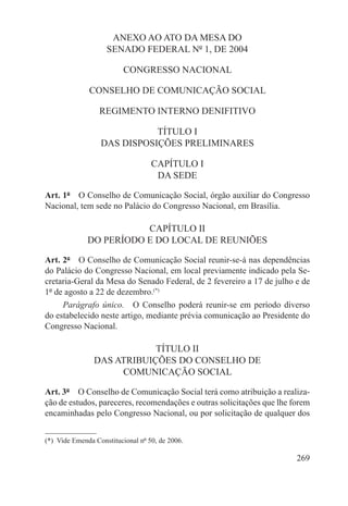 ANEXO AO ATO DA MESA DO
                    SENADO FEDERAL Nº 1, DE 2004

                          CONGRESSO NACIONAL

               CONSELHO DE COMUNICAÇÃO SOCIAL

                  REGIMENTO INTERNO DENIFITIVO

                              TÍTULO I
                   DAS DISPOSIÇÕES PRELIMINARES

                                    CAPÍTULO I
                                     DA SEDE

Art. 1º  O Conselho de Comunicação Social, órgão auxiliar do Congresso
Nacional, tem sede no Palácio do Congresso Nacional, em Brasília.

                         CAPÍTULO II
              DO PERÍODO E DO LOCAL DE REUNIÕES

Art. 2º  O Conselho de Comunicação Social reunir-se-á nas dependências
do Palácio do Congresso Nacional, em local previamente indicado pela Se-
cretaria-Geral da Mesa do Senado Federal, de 2 fevereiro a 17 de julho e de
1º de agosto a 22 de dezembro.(*)
     Parágrafo único.  O Conselho poderá reunir-se em período diverso
do estabelecido neste artigo, mediante prévia comunicação ao Presidente do
Congresso Nacional.

                            TÍTULO II
                DAS ATRIBUIÇÕES DO CONSELHO DE
                     COMUNICAÇÃO SOCIAL

Art. 3º  O Conselho de Comunicação Social terá como atribuição a realiza-
ção de estudos, pareceres, recomendações e outras solicitações que lhe forem
encaminhadas pelo Congresso Nacional, ou por solicitação de qualquer dos


(*)  Vide Emenda Constitucional nº 50, de 2006.

                                                                        269
 
