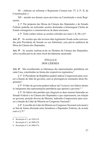 XI – elaborar ou reformar o Regimento Comum (art. 57, § 3º, II, da
Constituição); e
     XII – atender aos demais casos previstos na Constituição e neste Regi-
mento.
     § 1º  Por proposta das Mesas da Câmara dos Deputados e do Senado
Federal, poderão ser realizadas sessões destinadas a homenagear Chefes de
Estado estrangeiros e comemorativas de datas nacionais.
     § 2º  Terão caráter solene as sessões referidas nos itens I, II, III e §1º.

Art. 2º  As sessões que não tiverem data legalmente fixada serão convoca-
das pelo Presidente do Senado ou seu Substituto, com prévia audiência da
Mesa da Câmara dos Deputados.

Art. 3º  As sessões realizar-se-ão no Plenário da Câmara dos Deputados,
salvo escolha prévia de outro local devidamente anunciado.

                                  TÍTULO II
                                 DOS LÍDERES

Art. 4º  São reconhecidas as lideranças das representações partidárias em
cada Casa, constituídas na forma dos respectivos regimentos.6
      § 1º  O Presidente da República poderá indicar Congressista para exer-
cer a função de líder do governo, com as prerrogativas constantes deste Re-
gimento.6
      § 2º  O líder do governo poderá indicar até 5 (cinco) vice-líderes dentre
os integrantes das representações partidárias que apoiem o governo.6 e 7
      § 3º  Os líderes dos partidos que elegerem as duas maiores bancadas no
Senado Federal e na Câmara dos Deputados e que expressarem, em relação
ao governo, posição diversa da Maioria, indicarão Congressistas para exer-
cer a função de Líder da Minoria no Congresso Nacional.8
      § 4º  A escolha do Líder da Minoria no Congresso Nacional será anual e
se fará de forma alternada entre Senadores e Deputados Federais, de acordo
com o § 3º.8


6  Resolução nº 1, de 1995-CN.
7  Resolução nº 1, de 2008-CN.
8  Resolução nº 2, de 2008-CN.

                                                                             27
 