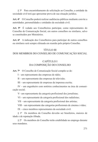 § 3º  Para encaminhamento de solicitação ao Conselho, a entidade da
sociedade civil terá que apresentar prova de sua situação jurídica.

Art. 4º  O Conselho poderá realizar audiências públicas mediante convite a
autoridades, personalidades e entidades da sociedade civil.

Art. 5º  É vedado aos Conselheiros participar, como representantes do
Conselho de Comunicação Social, em outros conselhos ou similares, salvo
se constituídos por Ministérios.

Art. 6º  A indicação dos Conselheiros para participar de outros conselhos
ou similares será sempre efetuada em reunião pelo próprio Conselho.

                  TÍTULO III
DOS MEMBROS DO CONSELHO DE COMUNICAÇÃO SOCIAL

                        CAPÍTULO I
                DA COMPOSIÇÃO DO CONSELHO

Art. 7º  O Conselho de Comunicação Social compõe-se de:
     I – um representante das empresas de rádio;
     II – um representante das empresas de televisão;
     III – um representante de empresas da imprensa escrita;
     IV – um engenheiro com notórios conhecimentos na área de comuni-
cação social;
     V– um representante da categoria profissional dos jornalistas;
     VI – um representante da categoria profissional dos radialistas;
     VII – um representante da categoria profissional dos artistas;
     VIII – um representante das categorias profissionais de cinema e vídeo;
     IX – cinco membros representantes da sociedade civil.
     § 1º  Os membros do Conselho deverão ser brasileiros, maiores de
idade e de reputação ilibada.
     § 2º  Os membros do Conselho terão estabilidade no emprego durante
seus mandatos.

                                                                         271
 