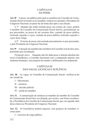 CAPÍTULO II
                               DA POSSE

Art. 8º  A posse, ato público pelo qual os membros do Conselho de Comu-
nicação Social investem-se no mandato, realizar-se-á perante o Presidente do
Congresso Nacional, no prazo de até trinta dias após a sua eleição.
      § 1º  Quando não tenha tomado posse nos termos do caput, poderá
o membro do Conselho de Comunicação Social fazê-lo, pessoalmente ou
por procurador, no prazo de até sessenta dias, contado da posse pública
realizada segundo o caput, contado da posse pública realizada segundo o
caput deste artigo.
      § 2º  O termo de posse será assinado pessoalmente ou por procurador,
e pelo Presidente do Congresso Nacional.

Art. 9º  A duração do mandato dos membros do Conselho será de dois anos,
permitida uma recondução.
     Parágrafo único.  Enquanto não for dada posse à maioria absoluta dos
novos Conselheiros, o Conselho funcionará com a composição anterior, sem
nenhuma limitação e sem prejuízo de estudos e deliberações em andamento.

                       CAPÍTULO III
              DAS VAGAS, LICENÇAS E SUPLÊNCIA

Art. 10.  As vagas, no Conselho de Comunicação Social, verificar-se-ão
em virtude de:
     I – falecimento;
     II – renúncia;
     III – decisão judicial;
     IV – perda do mandato.

Art. 11.  A comunicação de renúncia ao mandato de membro do Conselho
de Comunicação Social deve ser dirigida, por escrito, com firma reconheci-
da, à Presidência do Conselho de Comunicação Social, que, em seguida, dará
disso ciência ao Presidente do Congresso Nacional.

Art. 12.  O Conselheiro poderá requerer, sem prejuízo do mandato, li-
cença para:
     I – exercício de cargo público;

272
 