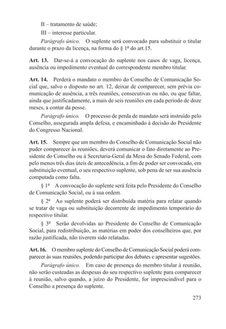 II – tratamento de saúde;
     III – interesse particular.
     Parágrafo único.  O suplente será convocado para substituir o titular
durante o prazo da licença, na forma do § 1º do art.15.

Art. 13.  Dar-se-á a convocação do suplente nos casos de vaga, licença,
ausência ou impedimento eventual do correspondente membro titular.

Art. 14.  Perderá o mandato o membro do Conselho de Comunicação So-
cial que, salvo o disposto no art. 12, deixar de comparecer, sem prévia co-
municação de ausência, a três reuniões, consecutivas ou não, ou que faltar,
ainda que justificadamente, a mais de seis reuniões em cada período de doze
meses, a contar da posse.
      Parágrafo único.  O processo de perda de mandato será instruído pelo
Conselho, assegurada ampla defesa, e encaminhado à decisão do Presidente
do Congresso Nacional.

Art. 15.  Sempre que um membro do Conselho de Comunicação Social não
puder comparecer às reuniões, deverá comunicar o fato diretamente ao Pre-
sidente do Conselho ou à Secretaria-Geral da Mesa do Senado Federal, com
pelo menos três dias úteis de antecedência, a fim de poder ser convocado, em
substituição eventual, o seu respectivo suplente, sob pena de ser sua ausência
computada como falta.
      § 1º  A convocação do suplente será feita pelo Presidente do Conselho
de Comunicação Social, ou à sua ordem.
      § 2º  Ao suplente poderá ser distribuída matéria para relatar quando
se tratar de vaga ou substituição decorrente de impedimento temporário do
respectivo titular.
      § 3º  Serão devolvidas ao Presidente do Conselho de Comunicação
Social, para redistribuição, as matérias em poder dos conselheiros que, por
razão justificada, não tiverem sido relatadas.

Art. 16.  O membro suplente do Conselho de Comunicação Social poderá com-
parecer às suas reuniões, podendo participar dos debates e apresentar sugestões.
     Parágrafo único.  Em caso de presença do membro titular à reunião,
não serão custeadas as despesas do seu respectivo suplente para comparecer
à reunião, salvo quando, a juízo do Presidente, for imprescindível para o
Conselho a presença do suplente.

                                                                            273
 