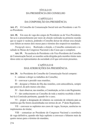 TÍTULO IV
                  DA PRESIDÊNCIA DO CONSELHO

                         CAPÍTULO I
                DA COMPOSIÇÃO DA PRESIDÊNCIA

Art. 17.  O Conselho de Comunicação Social terá um Presidente e um Vi-
ce-Presidente.

Art. 18.  Em caso de vaga dos cargos de Presidente ou de Vice-Presidente,
far-se-á o preenchimento por meio de eleição realizada na primeira reunião
que se seguir à vacância, podendo o Conselho deixar de efetuar essa eleição
caso faltem ao menos dois meses para o término dos respectivos mandatos.
      Parágrafo único.  Realizada a eleição, o Conselho comunicará o re-
sultado às Mesas do Congresso Nacional e das Casas que o compõem.
      Art. 19.  Na ausência do Presidente e do Vice-Presidente do Conselho
de Comunicação Social, as reuniões serão dirigidas pelo membro titular mais
idoso entre os representantes da sociedade civil que estiverem presentes.

                         CAPÍTULO II
               DAS ATRIBUIÇÕES DA PRESIDÊNCIA

Art. 20.  Ao Presidente do Conselho de Comunicação Social compete:
     I – ordenar e dirigir os trabalhos do Conselho;
     II – convocar e presidir suas reuniões;
     III – designar a Ordem do Dia das reuniões, com antecedência, sempre
que possível, de pelo menos oito dias;
     IV – fazer observar, nas reuniões, a Constituição, as leis e este Regimento;
     V – dar conhecimento ao Conselho de toda a matéria recebida e distri-
buí-la à Comissão pertinente, quando for o caso;
     VI – propor a designação de relatores ou comissão de relatoria para as
matérias que lhe forem encaminhadas nos termos do art. 3º deste Regimento;
     VII – convocar os suplentes nos casos de vagas, licenças, ausências ou
implementos do titular;
     VIII – comunicar ao Presidente do Congresso Nacional a ocorrência
de vaga definitiva, quando não haja suplente a convocar e faltarem mais de
quatro meses para o término do mandato;

274
 