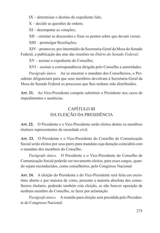 IX – determinar o destino do expediente lido;
     X – decidir as questões de ordem;
     XI – desempatar as votações;
     XII – orientar as discussões e fixar os pontos sobre que devam versar;
     XIII – promulgar Resoluções;
    XIV – promover, por intermédio da Secretaria-Geral da Mesa do Senado
Federal, a publicação das atas das reuniões no Diário do Senado Federal;
     XV – assinar o expediente do Conselho;
     XVI – assinar a correspondência dirigida pelo Conselho a autoridades.
     Parágrafo único.  Ao se encerrar o mandato dos Conselheiros, o Pre-
sidente diligenciará para que seus membros devolvam à Secretaria-Geral da
Mesa do Senado Federal os processos que lhes tenham sido distribuídos.

Art. 21.  Ao Vice-Presidente compete substituir o Presidente nos casos de
impedimentos e ausências.

                         CAPÍTULO III
                  DA ELEIÇÃO DA PRESIDÊNCIA

Art. 22.  O Presidente e o Vice-Presidente serão eleitos dentre os membros
titulares representantes da sociedade civil.

Art. 23.  O Presidente e o Vice-Presidente do Conselho de Comunicação
Social serão eleitos por seus pares para mandato cuja duração coincidirá com
o mandato dos membros do Conselho.
     Parágrafo único.  O Presidente e o Vice-Presidente do Conselho de
Comunicação Social poderão ser novamente eleitos, para esses cargos, quan-
do sejam reconduzidos, como conselheiros, pelo Congresso Nacional.

Art. 24.  A eleição do Presidente e do Vice-Presidente será feita em escru-
tínio aberto e por maioria de votos, presente a maioria absoluta dos conse-
lheiros titulares, podendo também esta eleição, se não houver oposição de
nenhum membro do Conselho, se fazer por aclamação.
     Parágrafo único.  A reunião para eleição será presidida pelo Presiden-
te do Congresso Nacional.

                                                                        275
 