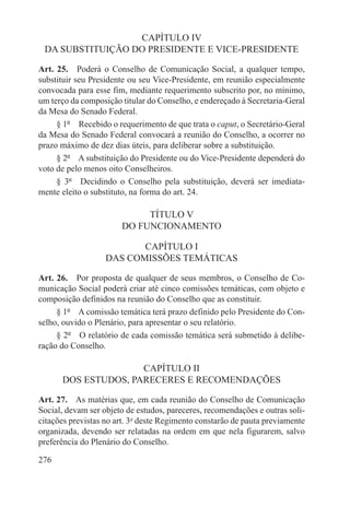 CAPÍTULO IV
 DA SUBSTITUIÇÃO DO PRESIDENTE E VICE-PRESIDENTE

Art. 25.  Poderá o Conselho de Comunicação Social, a qualquer tempo,
substituir seu Presidente ou seu Vice-Presidente, em reunião especialmente
convocada para esse fim, mediante requerimento subscrito por, no mínimo,
um terço da composição titular do Conselho, e endereçado à Secretaria-Geral
da Mesa do Senado Federal.
     § 1º  Recebido o requerimento de que trata o caput, o Secretário-Geral
da Mesa do Senado Federal convocará a reunião do Conselho, a ocorrer no
prazo máximo de dez dias úteis, para deliberar sobre a substituição.
     § 2º  A substituição do Presidente ou do Vice-Presidente dependerá do
voto de pelo menos oito Conselheiros.
     § 3º  Decidindo o Conselho pela substituição, deverá ser imediata-
mente eleito o substituto, na forma do art. 24.

                            TÍTULO V
                       DO FUNCIONAMENTO

                          CAPÍTULO I
                   DAS COMISSÕES TEMÁTICAS

Art. 26.  Por proposta de qualquer de seus membros, o Conselho de Co-
municação Social poderá criar até cinco comissões temáticas, com objeto e
composição definidos na reunião do Conselho que as constituir.
     § 1º  A comissão temática terá prazo definido pelo Presidente do Con-
selho, ouvido o Plenário, para apresentar o seu relatório.
     § 2º  O relatório de cada comissão temática será submetido à delibe-
ração do Conselho.

                     CAPÍTULO II
      DOS ESTUDOS, PARECERES E RECOMENDAÇÕES

Art. 27.  As matérias que, em cada reunião do Conselho de Comunicação
Social, devam ser objeto de estudos, pareceres, recomendações e outras soli-
citações previstas no art. 3o deste Regimento constarão de pauta previamente
organizada, devendo ser relatadas na ordem em que nela figurarem, salvo
preferência do Plenário do Conselho.

276
 