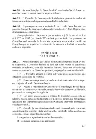 Art. 28.  As manifestações do Conselho de Comunicação Social devem ser
conclusivas em relação à matéria a que se refiram.

Art. 29.  O Conselho de Comunicação Social não se pronunciará sobre si-
tuações que estejam sob apresentação do Poder Judiciário.

Art. 30.  O prazo para exame e emissão de parecer do Conselho sobre as
proposições que lhe sejam enviadas nos termos do art. 3o deste Regimento é
de duas reuniões ordinárias.
     Parágrafo único.  O prazo a que se refere o § 2º do art. 4º da Lei
nº 8.977, de 1995 (serviço de TV a cabo), para emissão dos pareceres do
Conselho, será contado da leitura do expediente na primeira reunião do
Conselho que se seguir ao recebimento da consulta e findará na reunião
ordinária seguinte.

                              CAPÍTULO III
                             DA RELATORIA

Art. 31.  Para cada matéria que lhe for distribuída nos termos do art. 3º des-
te Regimento, o Conselho decidirá se deve ser eleito relator ou constituída
comissão de relatoria, com três membros titulares, sendo um de cada seg-
mento representado no Conselho (patronal, empregados e sociedade civil).
      § 1º  O Conselho elegerá o relator individual ou os conselheiros que
integram a comissão de relatoria.
      § 2º  Em casos excepcionais, poderão ser indicados dois relatores que,
em conjunto, deverão firmar o relatório.
      § 3º  Poderá o Presidente do Conselho de Comunicação Social desig-
nar relator ou comissão de relatoria, respeitada decisão posterior do Plenário,
para matérias em regime de urgência.
      § 4º  Em casos excepcionais, a critério do Conselho, a comissão de
relatoria poderá ser constituída de até seis membros, garantida a participação
igualitária dos segmentos representados no Conselho (patronal, empregados
e sociedade civil).
      § 5º  Quando for constituída comissão, será ela coordenada por um de
seus integrantes, membro titular do Conselho, escolhido pelos membros da
comissão, com as seguintes atribuições:
      I – organizar a agenda de trabalho da comissão;
      II – convocar as reuniões da comissão;

                                                                           277
 