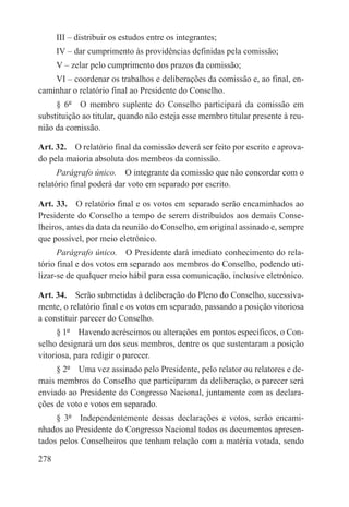 III – distribuir os estudos entre os integrantes;
      IV – dar cumprimento às providências definidas pela comissão;
      V – zelar pelo cumprimento dos prazos da comissão;
    VI – coordenar os trabalhos e deliberações da comissão e, ao final, en-
caminhar o relatório final ao Presidente do Conselho.
     § 6º  O membro suplente do Conselho participará da comissão em
substituição ao titular, quando não esteja esse membro titular presente à reu-
nião da comissão.

Art. 32.  O relatório final da comissão deverá ser feito por escrito e aprova-
do pela maioria absoluta dos membros da comissão.
      Parágrafo único.  O integrante da comissão que não concordar com o
relatório final poderá dar voto em separado por escrito.

Art. 33.  O relatório final e os votos em separado serão encaminhados ao
Presidente do Conselho a tempo de serem distribuídos aos demais Conse-
lheiros, antes da data da reunião do Conselho, em original assinado e, sempre
que possível, por meio eletrônico.
      Parágrafo único.  O Presidente dará imediato conhecimento do rela-
tório final e dos votos em separado aos membros do Conselho, podendo uti-
lizar-se de qualquer meio hábil para essa comunicação, inclusive eletrônico.

Art. 34.  Serão submetidas à deliberação do Pleno do Conselho, sucessiva-
mente, o relatório final e os votos em separado, passando a posição vitoriosa
a constituir parecer do Conselho.
      § 1º  Havendo acréscimos ou alterações em pontos específicos, o Con-
selho designará um dos seus membros, dentre os que sustentaram a posição
vitoriosa, para redigir o parecer.
     § 2º  Uma vez assinado pelo Presidente, pelo relator ou relatores e de-
mais membros do Conselho que participaram da deliberação, o parecer será
enviado ao Presidente do Congresso Nacional, juntamente com as declara-
ções de voto e votos em separado.
     § 3º  Independentemente dessas declarações e votos, serão encami-
nhados ao Presidente do Congresso Nacional todos os documentos apresen-
tados pelos Conselheiros que tenham relação com a matéria votada, sendo

278
 