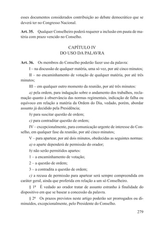 esses documentos considerados contribuição ao debate democrático que se
deverá ter no Congresso Nacional.

Art. 35.  Qualquer Conselheiro poderá requerer a inclusão em pauta de ma-
téria com prazo vencido no Conselho.

                           CAPÍTULO IV
                        DO USO DA PALAVRA

Art. 36.  Os membros do Conselho poderão fazer uso da palavra:
     I – na discussão de qualquer matéria, uma só vez, por até cinco minutos;
    II – no encaminhamento de votação de qualquer matéria, por até três
minutos;
     III – em qualquer outro momento da reunião, por até três minutos:
     a) pela ordem, para indagação sobre o andamento dos trabalhos, recla-
mação quanto à observância das normas regimentais, indicação de falha ou
equívoco em relação a matéria da Ordem do Dia, vedado, porém, abordar
assunto já decidido pela Presidência;
     b) para suscitar questão de ordem;
     c) para contraditar questão de ordem;
     IV – excepcionalmente, para comunicação urgente de interesse do Con-
selho, em qualquer fase da reunião, por até cinco minutos;
     V – para apartear, por até dois minutos, obedecidas as seguintes normas:
     a) o aparte dependerá de permissão do orador;
     b) não serão permitidos apartes:
     1 – a encaminhamento de votação;
     2 – a questão de ordem;
     3 – a contradita a questão de ordem;
     c) a recusa de permissão para apartear será sempre compreendida em
caráter geral, ainda que proferida em relação a um só Conselheiro.
     § 1º  É vedado ao orador tratar de assunto estranho à finalidade do
dispositivo em que se basear a concessão da palavra.
    § 2º  Os prazos previstos neste artigo poderão ser prorrogados ou di-
minuídos, excepcionalmente, pelo Presidente do Conselho.

                                                                         279
 