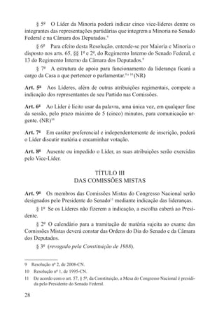 § 5º  O Líder da Minoria poderá indicar cinco vice-líderes dentre os
integrantes das representações partidárias que integrem a Minoria no Senado
Federal e na Câmara dos Deputados.9
     § 6º  Para efeito desta Resolução, entende-se por Maioria e Minoria o
disposto nos arts. 65, §§ 1º e 2º, do Regimento Interno do Senado Federal, e
13 do Regimento Interno da Câmara dos Deputados.9
     § 7º  A estrutura de apoio para funcionamento da liderança ficará a
cargo da Casa a que pertencer o parlamentar.9 e 10 (NR)

Art. 5º  Aos Líderes, além de outras atribuições regimentais, compete a
indicação dos representantes de seu Partido nas Comissões.

Art. 6º  Ao Líder é lícito usar da palavra, uma única vez, em qualquer fase
da sessão, pelo prazo máximo de 5 (cinco) minutos, para comunicação ur-
gente. (NR)10

Art. 7º  Em caráter preferencial e independentemente de inscrição, poderá
o Líder discutir matéria e encaminhar votação.

Art. 8º  Ausente ou impedido o Líder, as suas atribuições serão exercidas
pelo Vice-Líder.

                                TÍTULO III
                          DAS COMISSÕES MISTAS

Art. 9º  Os membros das Comissões Mistas do Congresso Nacional serão
designados pelo Presidente do Senado11 mediante indicação das lideranças.
     § 1º  Se os Líderes não fizerem a indicação, a escolha caberá ao Presi-
dente.
     § 2º  O calendário para a tramitação de matéria sujeita ao exame das
Comissões Mistas deverá constar das Ordens do Dia do Senado e da Câmara
dos Deputados.
     § 3º  (revogado pela Constituição de 1988).


9  Resolução nº 2, de 2008-CN.
10  Resolução nº 1, de 1995-CN.
11  De acordo com o art. 57, § 5º, da Constituição, a Mesa do Congresso Nacional é presidi-
    da pelo Presidente do Senado Federal.

28
 