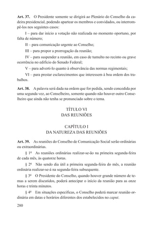 Art. 37.  O Presidente somente se dirigirá ao Plenário do Conselho da ca-
deira presidencial, podendo apartear os membros e convidados, ou interrom-
pê-los nos seguintes casos:
      I – para dar início a votação não realizada no momento oportuno, por
falta de número;
      II – para comunicação urgente ao Conselho;
      III – para propor a prorrogação da reunião;
     IV – para suspender a reunião, em caso de tumulto no recinto ou grave
ocorrência no edifício do Senado Federal;
      V – para adverti-lo quanto à observância das normas regimentais;
     VI – para prestar esclarecimentos que interessem à boa ordem dos tra-
balhos.

Art. 38.  A palavra será dada na ordem que for pedida, sendo concedida por
uma segunda vez, ao Conselheiro, somente quando não houver outro Conse-
lheiro que ainda não tenha se pronunciado sobre o tema.

                               TÍTULO VI
                             DAS REUNIÕES

                          CAPÍTULO I
                   DA NATUREZA DAS REUNIÕES

Art. 39.  As reuniões do Conselho de Comunicação Social serão ordinárias
ou extraordinárias.
     § 1º  As reuniões ordinárias realizar-se-ão na primeira segunda-feira
de cada mês, às quatorze horas.
     § 2º  Não sendo dia útil a primeira segunda-feira do mês, a reunião
ordinária realizar-se-á na segunda-feira subsequente.
     § 3º  O Presidente do Conselho, quando houver grande número de te-
mas a serem discutidos, poderá antecipar o início da reunião para as onze
horas e trinta minutos.
     § 4º  Em situações específicas, o Conselho poderá marcar reunião or-
dinária em datas e horários diferentes dos estabelecidos no caput.

280
 