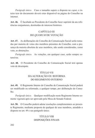 Parágrafo único.  Caso o tamanho supere o disposto no caput, o in-
teiro teor do documento deverá estar disponível na página do Conselho na
internet.

Art. 46.  É facultado ao Presidente do Conselho fazer suprimir da ata refe-
rências conjunturais, destituídas de interesse histórico.

                         CAPÍTULO III
                    DO QUORUM DE VOTAÇÃO

Art. 47.  As deliberações do Conselho de Comunicação Social serão toma-
das por maioria de votos dos membros presentes do Conselho, com a pre-
sença da maioria absoluta de seus membros, não sendo consideradas, como
voto, as abstenções.
     Parágrafo único.  As votações, em qualquer caso, serão sempre os-
tensivas.

Art. 48.  O Presidente do Conselho de Comunicação Social terá apenas
voto de desempate.

                          TÍTULO VII
                  DA ALTERAÇÃO OU REFORMA
                   DO REGIMENTO INTERNO

Art. 49.  O Regimento Interno do Conselho de Comunicação Social poderá
ser modificado ou reformado, a qualquer tempo, por deliberação do Conse-
lho.
    Parágrafo único.  Qualquer modificação neste Regimento Interno so-
mente vigorará após ser aprovado pela Mesa do Senado Federal.

Art. 50.  O Conselho poderá adotar resoluções complementares ao presen-
te Regimento, mediante proposta de qualquer de seus membros, atendido o
disposto no art. 49 e seu parágrafo único.

                            TÍTULO VIII
                        DISPOSIÇÕES FINAIS
282
 