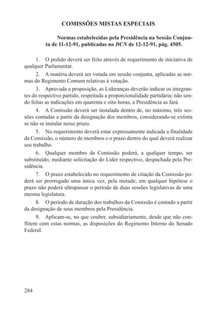 COMISSÕES MISTAS ESPECIAIS

              Normas estabelecidas pela Presidência na Sessão Conjun-
         ta de 11-12-91, publicadas no DCN de 12-12-91, pág. 4505.

      1.  O pedido deverá ser feito através de requerimento de iniciativa de
qualquer Parlamentar.
      2.  A matéria deverá ser votada em sessão conjunta, aplicadas as nor-
mas do Regimento Comum relativas à votação.
      3.  Aprovada a proposição, as Lideranças deverão indicar os integran-
tes do respectivo partido, respeitada a proporcionalidade partidária; não sen-
do feitas as indicações em quarenta e oito horas, a Presidência as fará.
      4.  A Comissão deverá ser instalada dentro de, no máximo, três ses-
sões contadas a partir da designação dos membros, considerando-se extinta
se não se instalar nesse prazo.
      5.  No requerimento deverá estar expressamente indicada a finalidade
da Comissão, o número de membros e o prazo dentro do qual deverá realizar
seu trabalho.
      6.  Qualquer membro da Comissão poderá, a qualquer tempo, ser
substituído, mediante solicitação do Líder respectivo, despachada pela Pre-
sidência.
      7.  O prazo estabelecido no requerimento de criação da Comissão po-
derá ser prorrogado uma única vez, pela metade; em qualquer hipótese o
prazo não poderá ultrapassar o período de duas sessões legislativas de uma
mesma legislatura.
      8.  O período de duração dos trabalhos da Comissão é contado a partir
da designação de seus membros pela Presidência.
      9.  Aplicam-se, no que couber, subsidiariamente, desde que não con-
flitem com estas normas, as disposições do Regimento Interno do Senado
Federal.




284
 