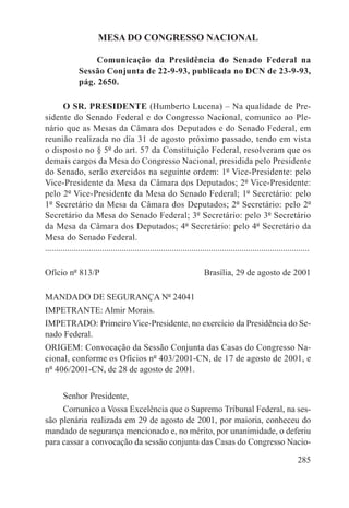 MESA DO CONGRESSO NACIONAL

                    Comunicação da Presidência do Senado Federal na
               Sessão Conjunta de 22-9-93, publicada no DCN de 23-9-93,
               pág. 2650.

        O SR. PRESIDENTE (Humberto Lucena) – Na qualidade de Pre-
sidente do Senado Federal e do Congresso Nacional, comunico ao Ple-
nário que as Mesas da Câmara dos Deputados e do Senado Federal, em
reunião realizada no dia 31 de agosto próximo passado, tendo em vista
o disposto no § 5º do art. 57 da Constituição Federal, resolveram que os
demais cargos da Mesa do Congresso Nacional, presidida pelo Presidente
do Senado, serão exercidos na seguinte ordem: 1º Vice-Presidente: pelo
Vice-Presidente da Mesa da Câmara dos Deputados; 2º Vice-Presidente:
pelo 2º Vice-Presidente da Mesa do Senado Federal; 1º Secretário: pelo
1º Secretário da Mesa da Câmara dos Deputados; 2º Secretário: pelo 2º
Secretário da Mesa do Senado Federal; 3º Secretário: pelo 3º Secretário
da Mesa da Câmara dos Deputados; 4º Secretário: pelo 4º Secretário da
Mesa do Senado Federal.
.........................................................................................................................

Ofício nº 813/P             Brasília, 29 de agosto de 2001

MANDADO DE SEGURANÇA Nº 24041
IMPETRANTE: Almir Morais.
IMPETRADO: Primeiro Vice-Presidente, no exercício da Presidência do Se-
nado Federal.
ORIGEM: Convocação da Sessão Conjunta das Casas do Congresso Na-
cional, conforme os Ofícios nº 403/2001-CN, de 17 de agosto de 2001, e
nº 406/2001-CN, de 28 de agosto de 2001.


        Senhor Presidente,
     Comunico a Vossa Excelência que o Supremo Tribunal Federal, na ses-
são plenária realizada em 29 de agosto de 2001, por maioria, conheceu do
mandado de segurança mencionado e, no mérito, por unanimidade, o deferiu
para cassar a convocação da sessão conjunta das Casas do Congresso Nacio-

                                                                                                                   285
 