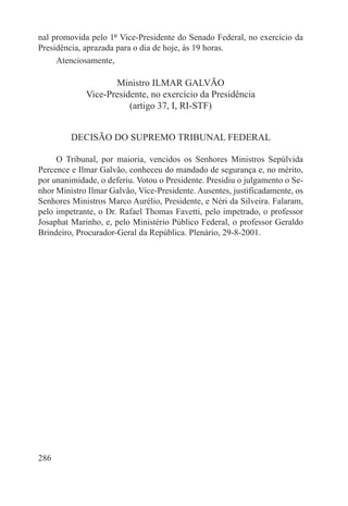nal promovida pelo 1º Vice-Presidente do Senado Federal, no exercício da
Presidência, aprazada para o dia de hoje, às 19 horas.
     Atenciosamente,

                    Ministro ILMAR GALVÃO
             Vice-Presidente, no exercício da Presidência
                        (artigo 37, I, RI-STF)


         DECISÃO DO SUPREMO TRIBUNAL FEDERAL

     O Tribunal, por maioria, vencidos os Senhores Ministros Sepúlvida
Percence e Ilmar Galvão, conheceu do mandado de segurança e, no mérito,
por unanimidade, o deferiu. Votou o Presidente. Presidiu o julgamento o Se-
nhor Ministro Ilmar Galvão, Vice-Presidente. Ausentes, justificadamente, os
Senhores Ministros Marco Aurélio, Presidente, e Néri da Silveira. Falaram,
pelo impetrante, o Dr. Rafael Thomas Favetti, pelo impetrado, o professor
Josaphat Marinho, e, pelo Ministério Público Federal, o professor Geraldo
Brindeiro, Procurador-Geral da República. Plenário, 29-8-2001.




286
 