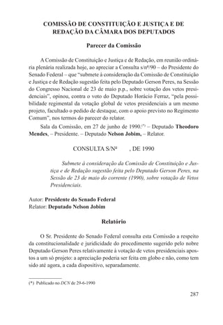 COMISSÃO DE CONSTITUIÇÃO E JUSTIÇA E DE
         REDAÇÃO DA CÂMARA DOS DEPUTADOS

                             Parecer da Comissão

      A Comissão de Constituição e Justiça e de Redação, em reunião ordiná-
ria plenária realizada hoje, ao apreciar a Consulta s/nº/90 – do Presidente do
Senado Federal – que “submete à consideração da Comissão de Constituição
e Justiça e de Redação sugestão feita pelo Deputado Gerson Peres, na Sessão
do Congresso Nacional de 23 de maio p.p., sobre votação dos vetos presi-
denciais”, opinou, contra o voto do Deputado Horácio Ferraz, “pela possi-
bilidade regimental da votação global de vetos presidenciais a um mesmo
projeto, facultado o pedido de destaque, com o apoio previsto no Regimento
Comum”, nos termos do parecer do relator.
   Sala da Comissão, em 27 de junho de 1990.(*) – Deputado Theodoro
Mendes, – Presidente. – Deputado Nelson Jobim, – Relator.

                      CONSULTA S/Nº   , DE 1990

                 Submete à consideração da Comissão de Constituição e Jus-
           tiça e de Redação sugestão feita pelo Deputado Gerson Peres, na
           Sessão de 23 de maio do corrente (1990), sobre votação de Vetos
           Presidenciais.

Autor: Presidente do Senado Federal
Relator: Deputado Nelson Jobim

                                     Relatório

      O Sr. Presidente do Senado Federal consulta esta Comissão a respeito
da constitucionalidade e juridicidade do procedimento sugerido pelo nobre
Deputado Gerson Peres relativamente à votação de vetos presidenciais apos-
tos a um só projeto: a apreciação poderia ser feita em globo e não, como tem
sido até agora, a cada dispositivo, separadamente.


(*)  Publicado no DCN de 29-6-1990

                                                                          287
 